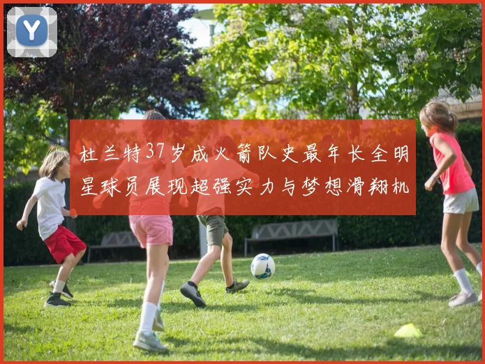 杜兰特37岁成火箭队史最年长全明星球员展现超强实力与梦想滑翔机般飞翔