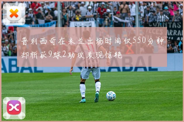 普利西奇在米兰出场时间仅550分钟却斩获9球2助攻表现惊艳