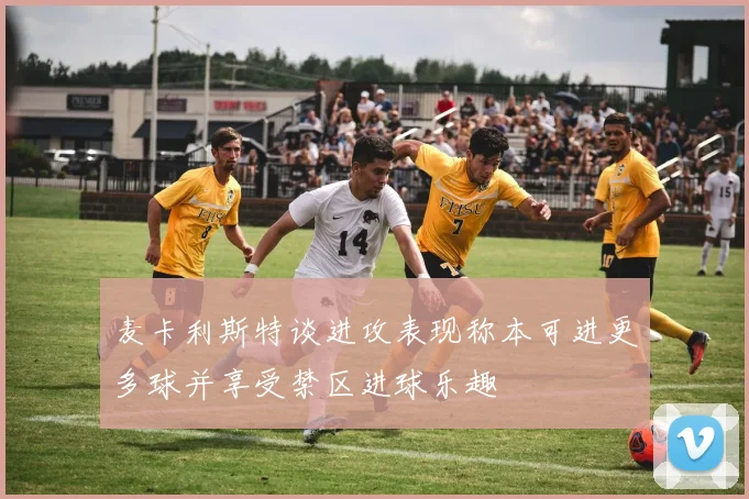 麦卡利斯特谈进攻表现称本可进更多球并享受禁区进球乐趣