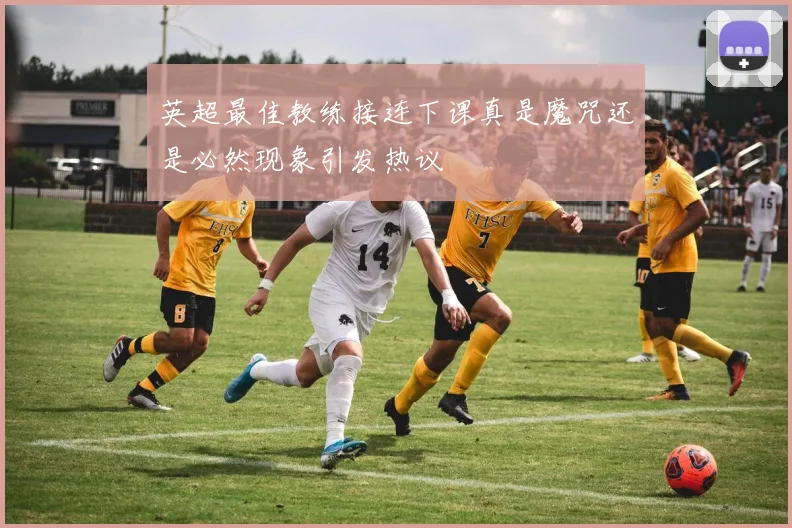 英超最佳教练接连下课真是魔咒还是必然现象引发热议