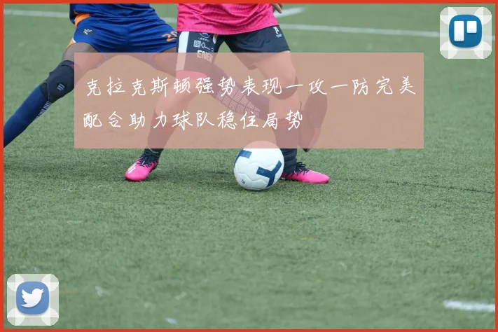 克拉克斯顿强势表现一攻一防完美配合助力球队稳住局势