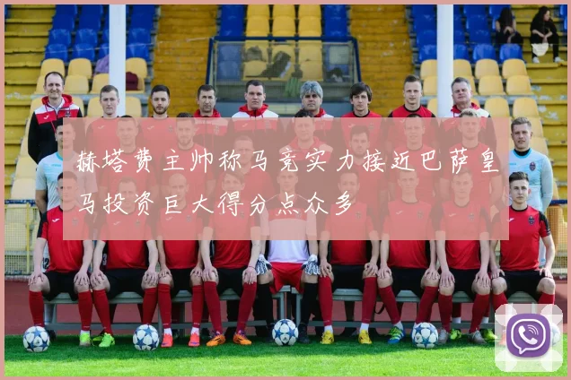 赫塔费主帅称马竞实力接近巴萨皇马投资巨大得分点众多