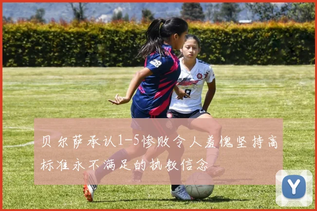 贝尔萨承认1-5惨败令人羞愧坚持高标准永不满足的执教信念