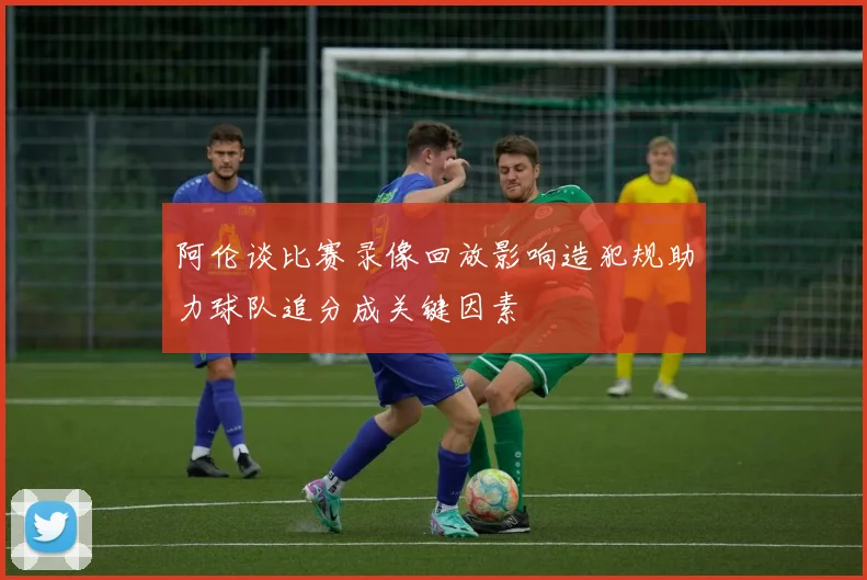 阿伦谈比赛录像回放影响造犯规助力球队追分成关键因素