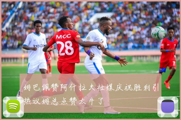 姆巴佩赞阿什拉夫社媒庆祝胜利引热议姆总点赞太牛了
