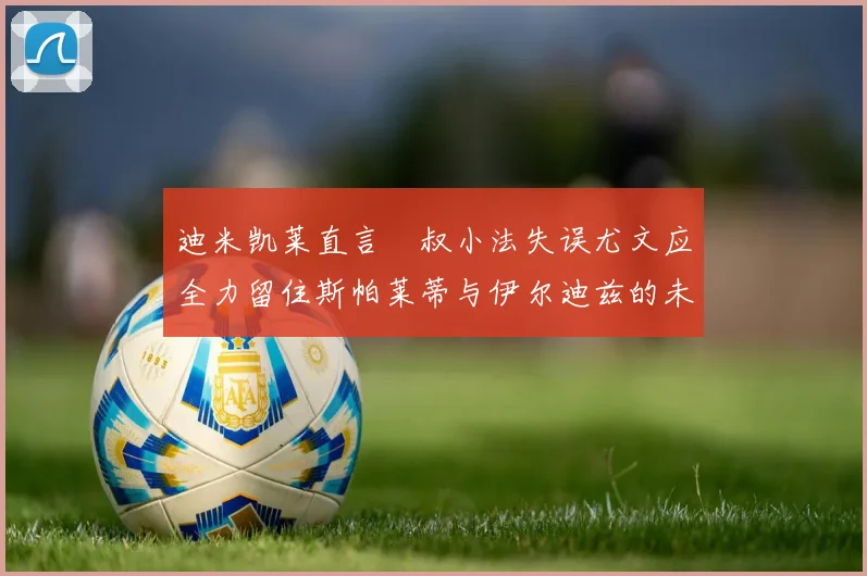 迪米凯莱直言囧叔小法失误尤文应全力留住斯帕莱蒂与伊尔迪兹的未来分析