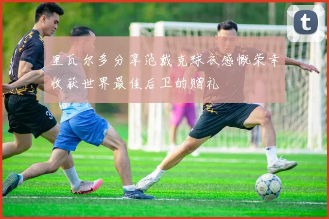 里瓦尔多分享范戴克球衣感慨荣幸收获世界最佳后卫的赠礼