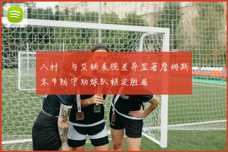 八村塁与艾顿表现差异显著詹姆斯末节防守助球队锁定胜局