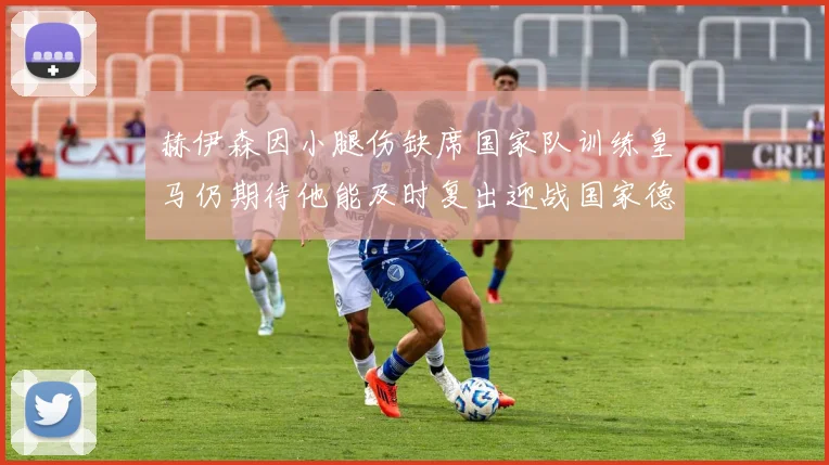 赫伊森因小腿伤缺席国家队训练皇马仍期待他能及时复出迎战国家德比