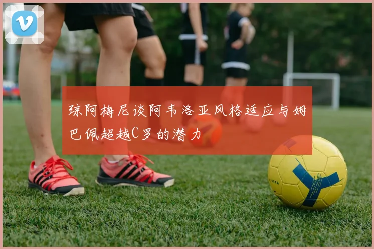 琼阿梅尼谈阿韦洛亚风格适应与姆巴佩超越C罗的潜力