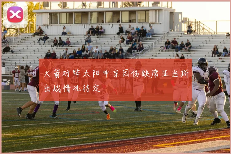 火箭对阵太阳申京因伤缺席亚当斯出战情况待定