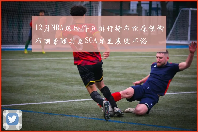 12月NBA场均得分排行榜布伦森领衔布朗紧随其后SGA库里表现不俗