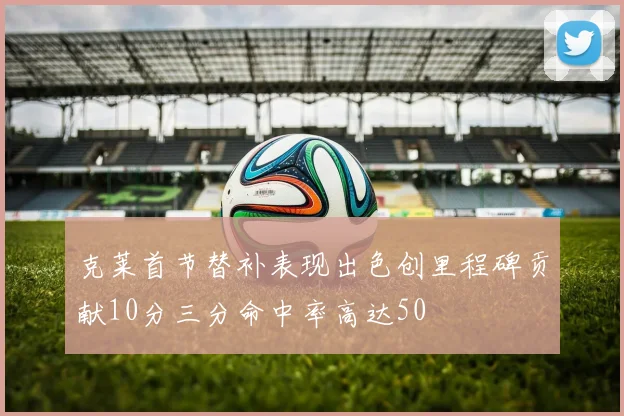 克莱首节替补表现出色创里程碑贡献10分三分命中率高达50