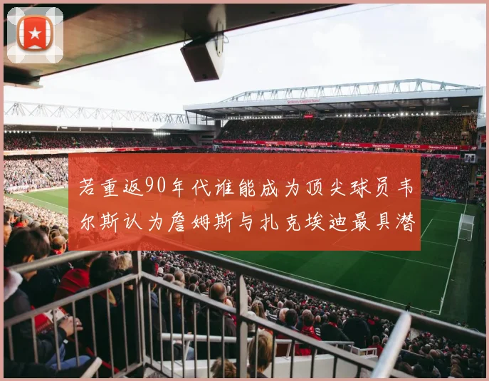 若重返90年代谁能成为顶尖球员韦尔斯认为詹姆斯与扎克埃迪最具潜力
