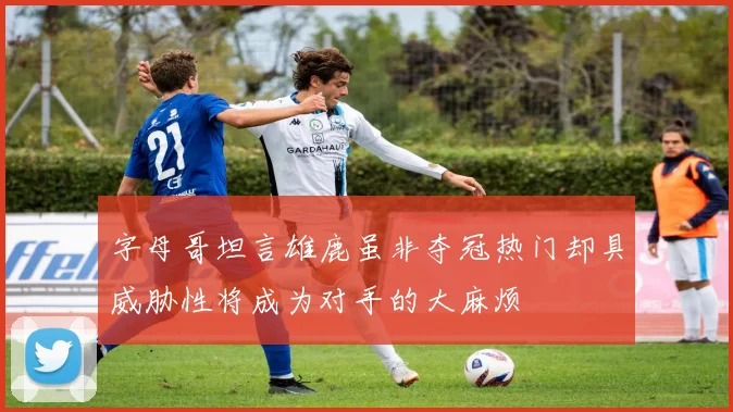 字母哥坦言雄鹿虽非夺冠热门却具威胁性将成为对手的大麻烦