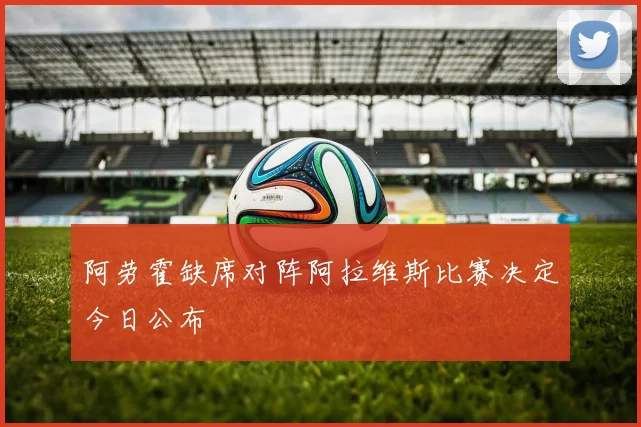 阿劳霍缺席对阵阿拉维斯比赛决定今日公布