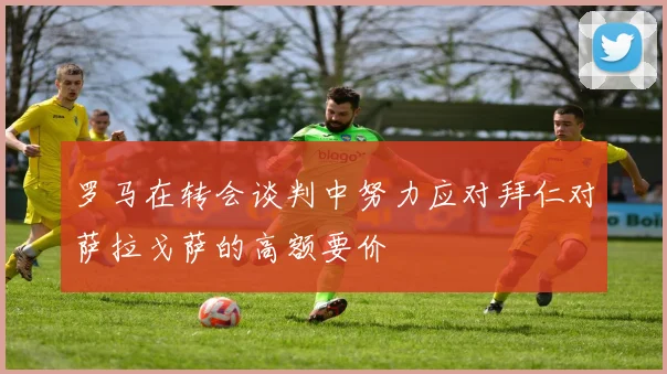 罗马在转会谈判中努力应对拜仁对萨拉戈萨的高额要价