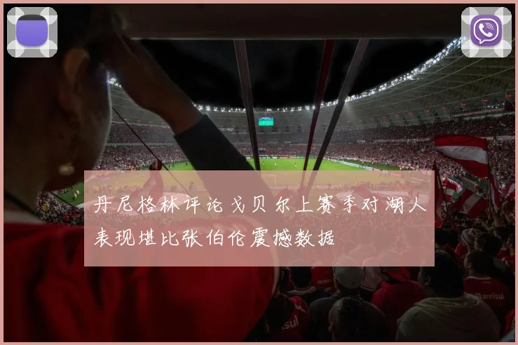 丹尼格林评论戈贝尔上赛季对湖人表现堪比张伯伦震撼数据