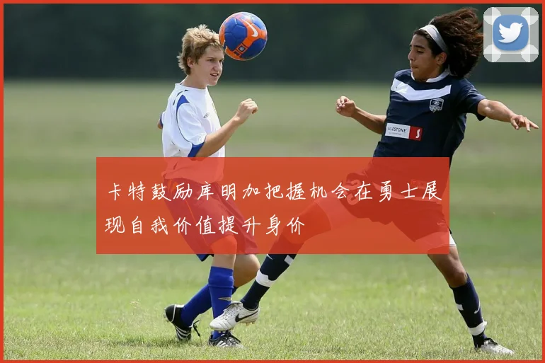 卡特鼓励库明加把握机会在勇士展现自我价值提升身价