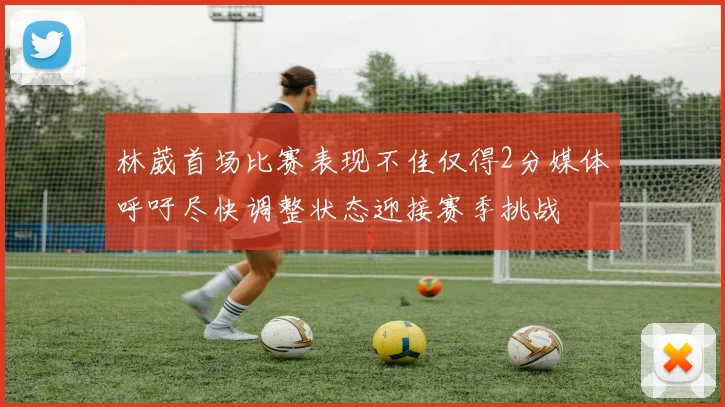 林葳首场比赛表现不佳仅得2分媒体呼吁尽快调整状态迎接赛季挑战