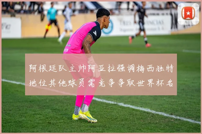 阿根廷队主帅阿亚拉强调梅西独特地位其他球员需竞争争取世界杯名额