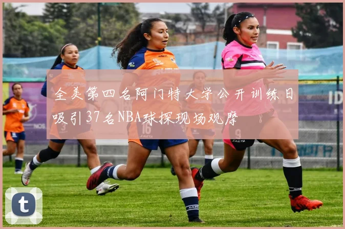 全美第四名阿门特大学公开训练日吸引37名NBA球探现场观摩