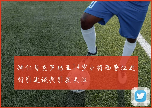 拜仁与克罗地亚14岁小将西普拉进行引进谈判引发关注