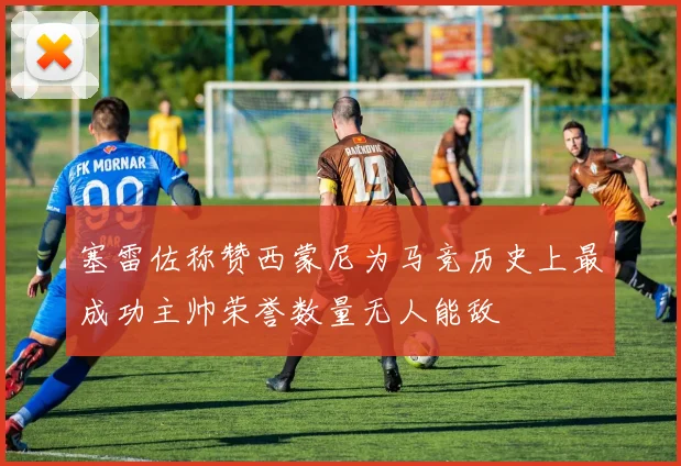 塞雷佐称赞西蒙尼为马竞历史上最成功主帅荣誉数量无人能敌