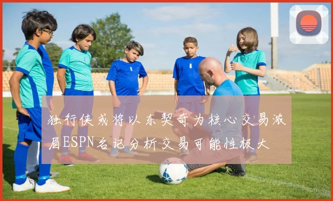 独行侠或将以东契奇为核心交易浓眉ESPN名记分析交易可能性极大