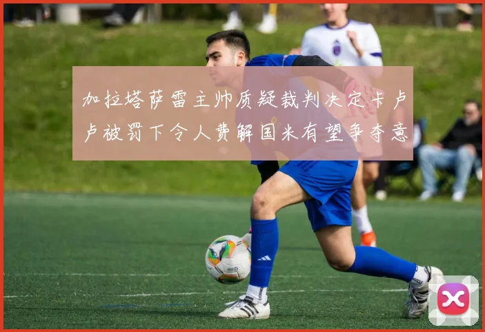 加拉塔萨雷主帅质疑裁判决定卡卢卢被罚下令人费解国米有望争夺意甲冠军