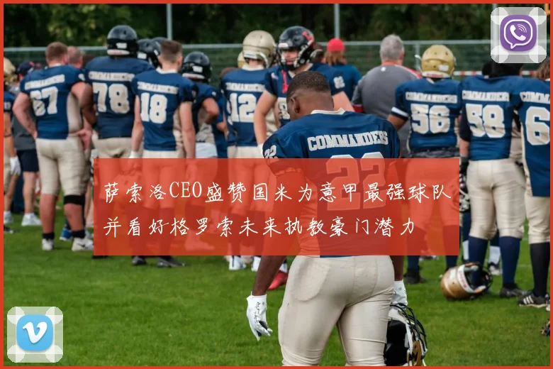 萨索洛CEO盛赞国米为意甲最强球队并看好格罗索未来执教豪门潜力