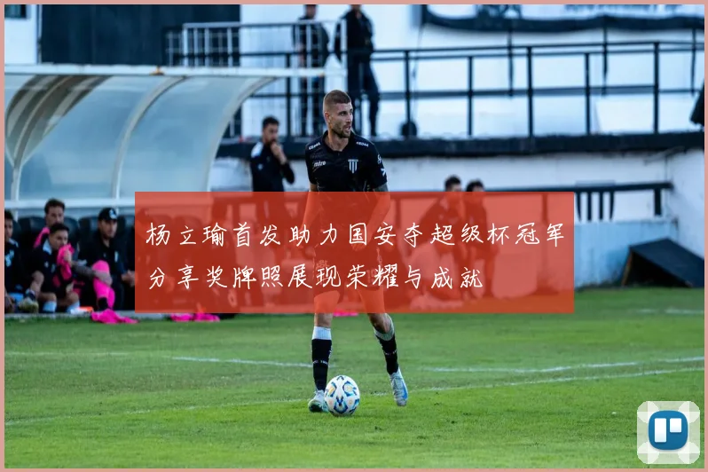 杨立瑜首发助力国安夺超级杯冠军分享奖牌照展现荣耀与成就
