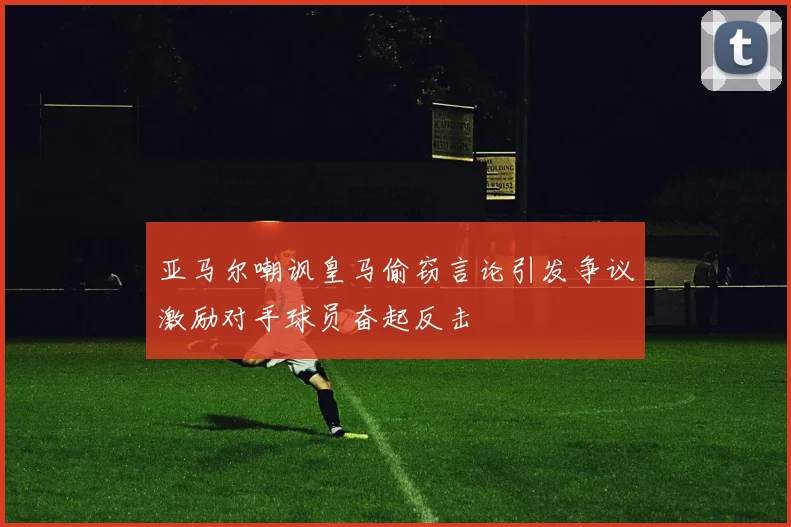 亚马尔嘲讽皇马偷窃言论引发争议激励对手球员奋起反击