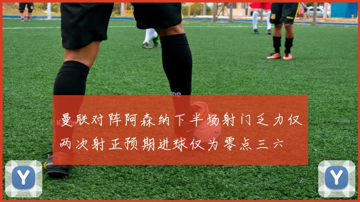 曼联对阵阿森纳下半场射门乏力仅两次射正预期进球仅为零点三六