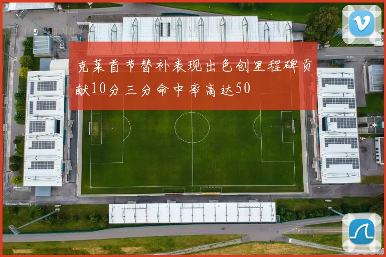 克莱首节替补表现出色创里程碑贡献10分三分命中率高达50