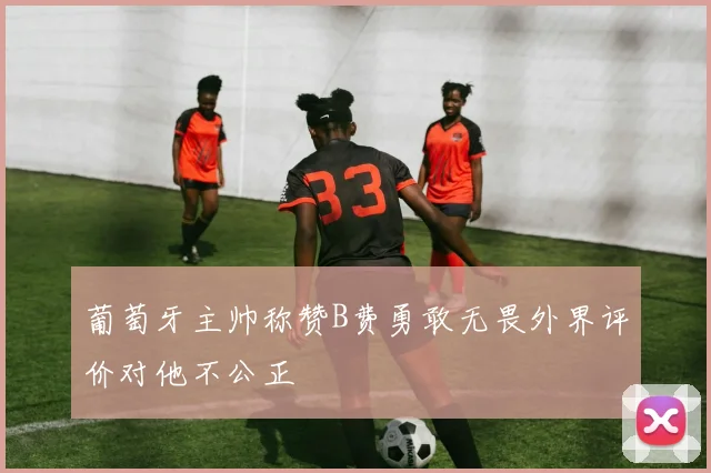 葡萄牙主帅称赞B费勇敢无畏外界评价对他不公正