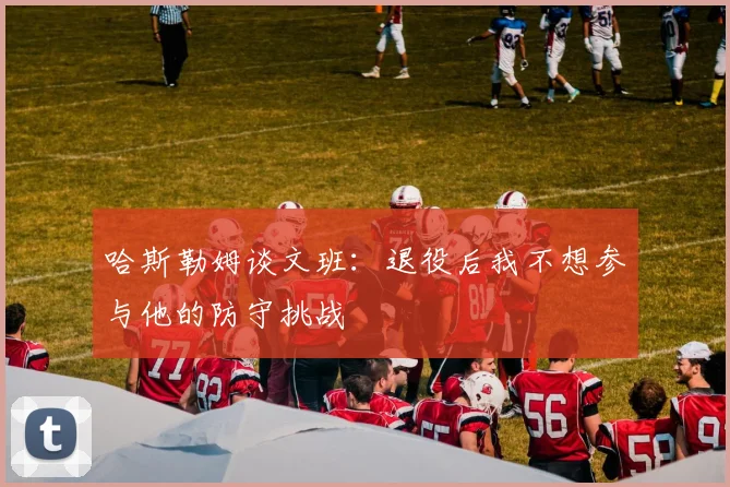 哈斯勒姆谈文班：退役后我不想参与他的防守挑战
